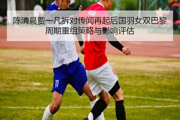 陈清晨贾一凡拆对传闻再起后国羽女双巴黎周期重组策略与影响评估