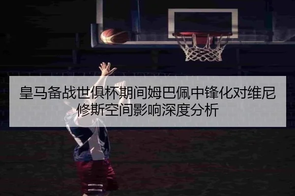 皇马备战世俱杯期间姆巴佩中锋化对维尼修斯空间影响深度分析