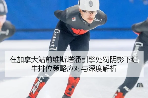 在加拿大站前维斯塔潘引擎处罚阴影下红牛排位策略应对与深度解析