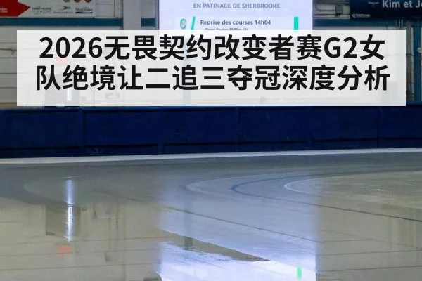 2026无畏契约改变者赛G2女队绝境让二追三夺冠深度分析